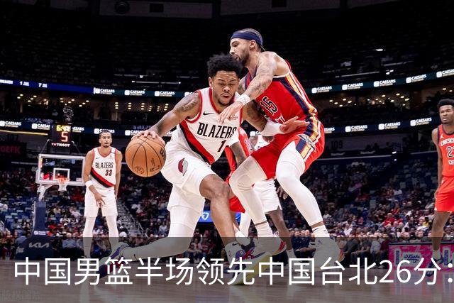 中国男篮半场领先中国台北26分：胡金秋李弘权均9分 全队10人得分