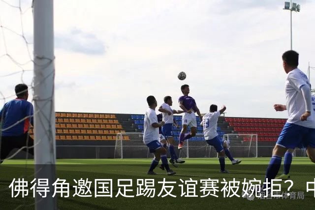 佛得角邀国足踢友谊赛被婉拒？中国足协回应：消息不实